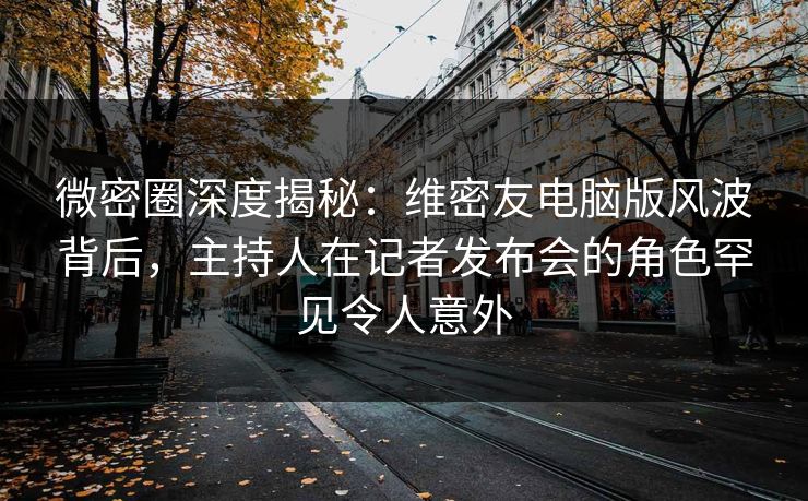 微密圈深度揭秘：维密友电脑版风波背后，主持人在记者发布会的角色罕见令人意外