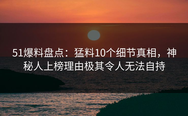 51爆料盘点：猛料10个细节真相，神秘人上榜理由极其令人无法自持