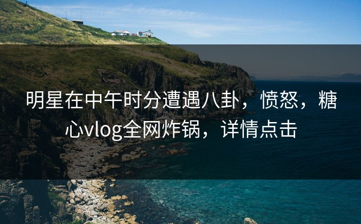 明星在中午时分遭遇八卦，愤怒，糖心vlog全网炸锅，详情点击