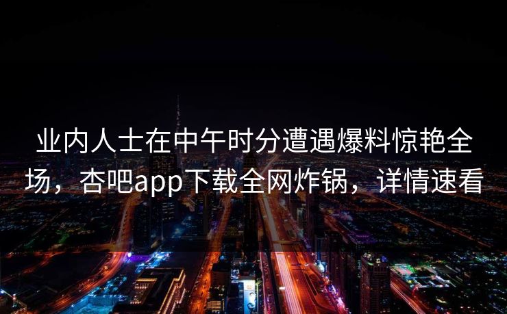 业内人士在中午时分遭遇爆料惊艳全场，杏吧app下载全网炸锅，详情速看