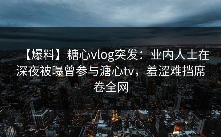 【爆料】糖心vlog突发：业内人士在深夜被曝曾参与溏心tv，羞涩难挡席卷全网