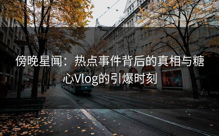 傍晚星闻：热点事件背后的真相与糖心Vlog的引爆时刻