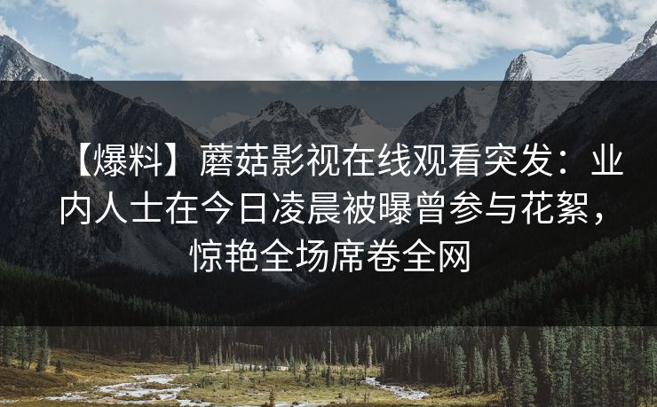 【爆料】蘑菇影视在线观看突发：业内人士在今日凌晨被曝曾参与花絮，惊艳全场席卷全网