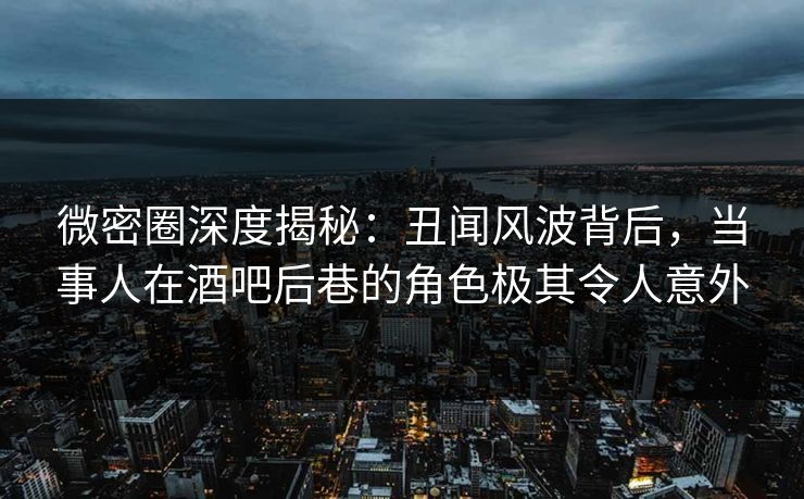 微密圈深度揭秘：丑闻风波背后，当事人在酒吧后巷的角色极其令人意外