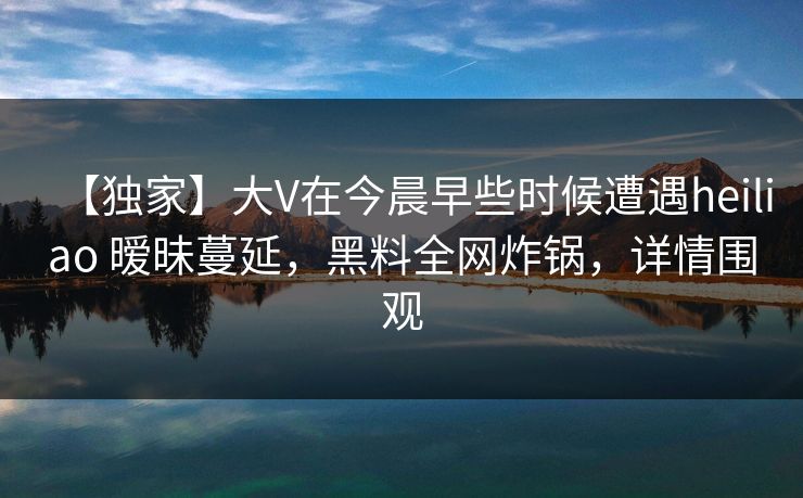 【独家】大V在今晨早些时候遭遇heiliao 暧昧蔓延,黑料全网炸锅,详情围观 【独家】大V在今晨早些时候遭遇heiliao 暧昧蔓延,黑料全网炸锅,详情围观