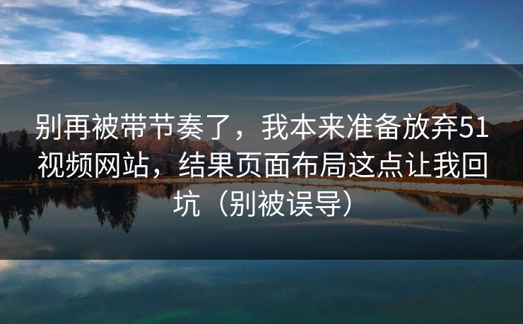 别再被带节奏了，我本来准备放弃51视频网站，结果页面布局这点让我回坑（别被误导）