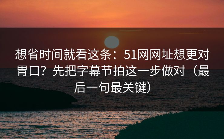 想省时间就看这条：51网网址想更对胃口？先把字幕节拍这一步做对（最后一句最关键）